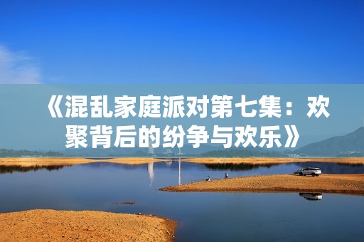 《混乱家庭派对第七集：欢聚背后的纷争与欢乐》