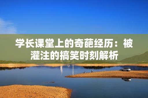 学长课堂上的奇葩经历：被灌注的搞笑时刻解析