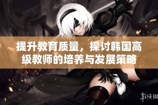 提升教育质量，探讨韩国高级教师的培养与发展策略