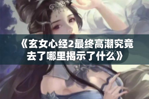 《玄女心经2最终高潮究竟去了哪里揭示了什么》
