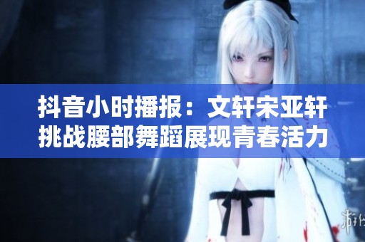 抖音小时播报：文轩宋亚轩挑战腰部舞蹈展现青春活力与个性魅力