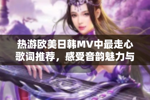 热游欧美日韩MV中最走心歌词推荐，感受音韵魅力与情感共鸣