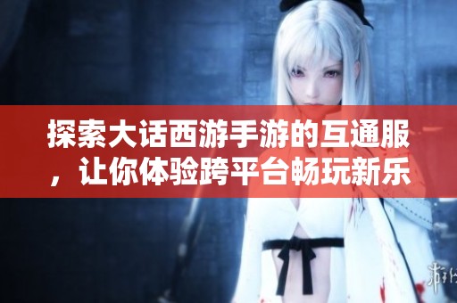 探索大话西游手游的互通服，让你体验跨平台畅玩新乐趣与无缝连接的游戏世界