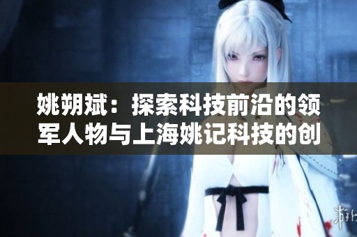姚朔斌：探索科技前沿的领军人物与上海姚记科技的创新发展之路