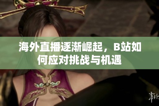 海外直播逐渐崛起，B站如何应对挑战与机遇