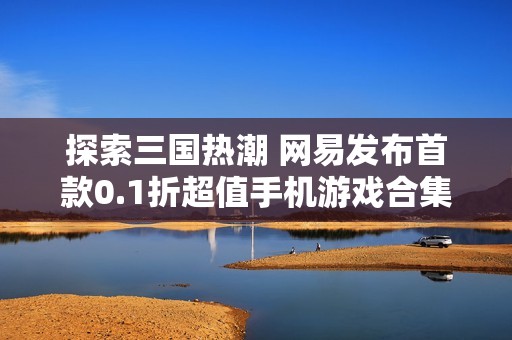 探索三国热潮 网易发布首款0.1折超值手机游戏合集 全民畅玩不停歇