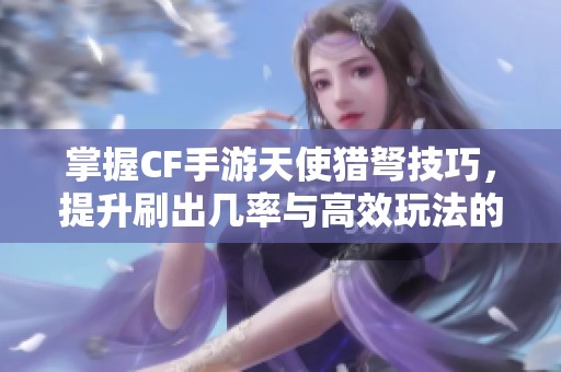 掌握CF手游天使猎弩技巧，提升刷出几率与高效玩法的实用攻略分享