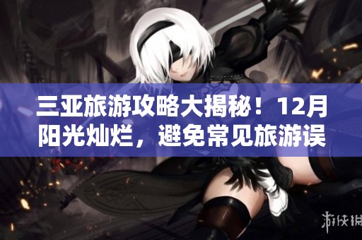 三亚旅游攻略大揭秘！12月阳光灿烂，避免常见旅游误区，畅享完美假期！