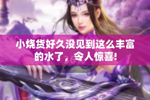 小烧货好久没见到这么丰富的水了，令人惊喜!
