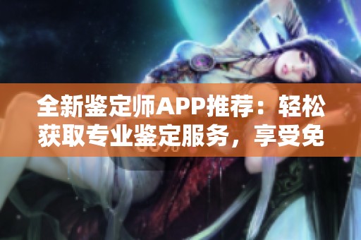 全新鉴定师APP推荐：轻松获取专业鉴定服务，享受免费体验的理想选择