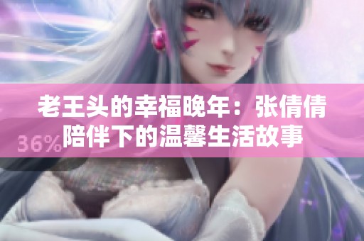 老王头的幸福晚年：张倩倩陪伴下的温馨生活故事