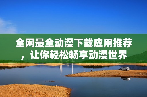 全网最全动漫下载应用推荐，让你轻松畅享动漫世界
