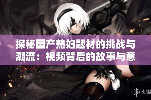 探秘国产熟妇题材的挑战与潮流：视频背后的故事与意义