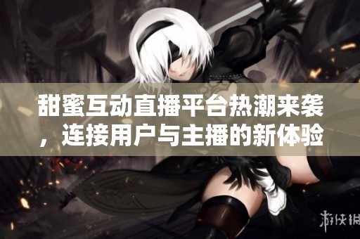 甜蜜互动直播平台热潮来袭，连接用户与主播的新体验