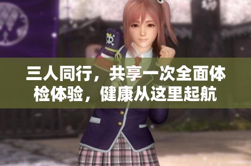 三人同行，共享一次全面体检体验，健康从这里起航