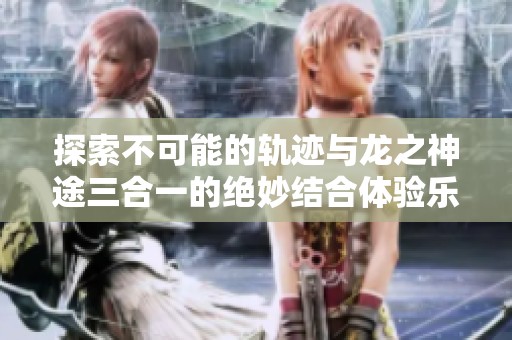 探索不可能的轨迹与龙之神途三合一的绝妙结合体验乐趣手游网的精彩世界