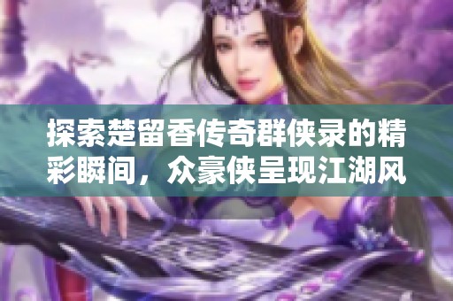 探索楚留香传奇群侠录的精彩瞬间，众豪侠呈现江湖风云的独特魅力与风采