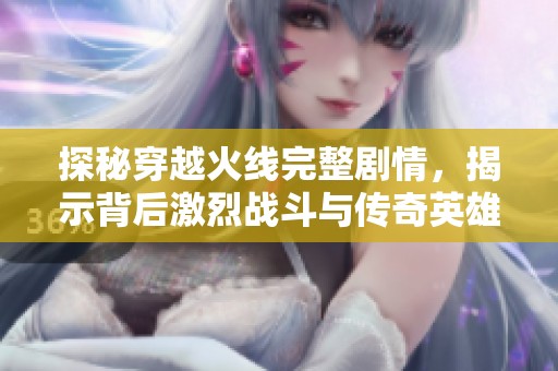 探秘穿越火线完整剧情，揭示背后激烈战斗与传奇英雄的动人故事