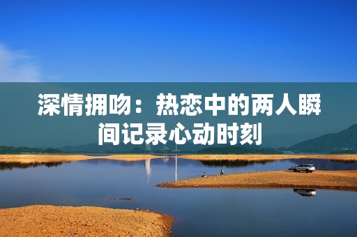 深情拥吻：热恋中的两人瞬间记录心动时刻