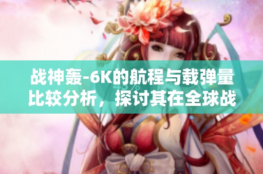 战神轰-6K的航程与载弹量比较分析，探讨其在全球战机中的地位与优势