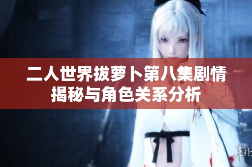 二人世界拔萝卜第八集剧情揭秘与角色关系分析