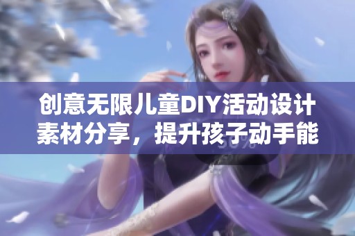 创意无限儿童DIY活动设计素材分享，提升孩子动手能力的最佳选择