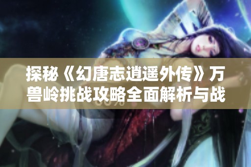 探秘《幻唐志逍遥外传》万兽岭挑战攻略全面解析与战斗技巧分享