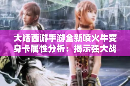 大话西游手游全新喷火牛变身卡属性分析：揭示强大战力与独特技能的惊喜亮点