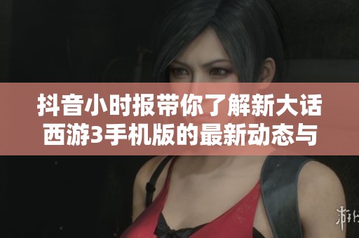 抖音小时报带你了解新大话西游3手机版的最新动态与玩法揭秘