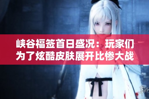峡谷福签首日盛况：玩家们为了炫酷皮肤展开比惨大战，热潮一触即发