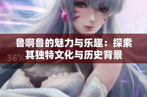 鲁啊鲁的魅力与乐趣：探索其独特文化与历史背景