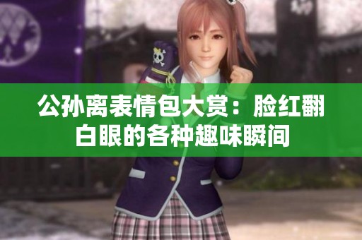 公孙离表情包大赏：脸红翻白眼的各种趣味瞬间