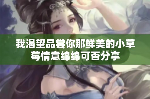 我渴望品尝你那鲜美的小草莓情意绵绵可否分享