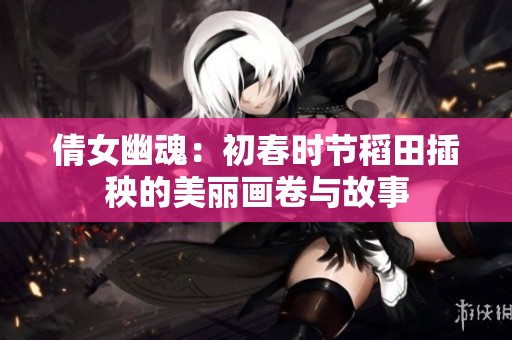倩女幽魂：初春时节稻田插秧的美丽画卷与故事