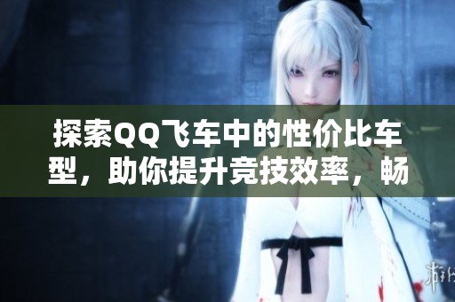 探索QQ飞车中的性价比车型，助你提升竞技效率，畅享极速赛车的快感与乐趣