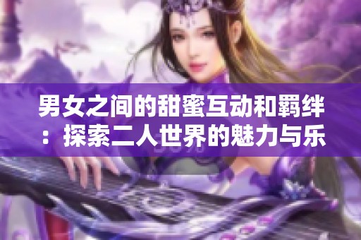 男女之间的甜蜜互动和羁绊：探索二人世界的魅力与乐趣
