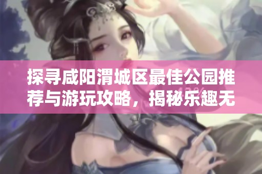 探寻咸阳渭城区最佳公园推荐与游玩攻略，揭秘乐趣无穷的休闲去处