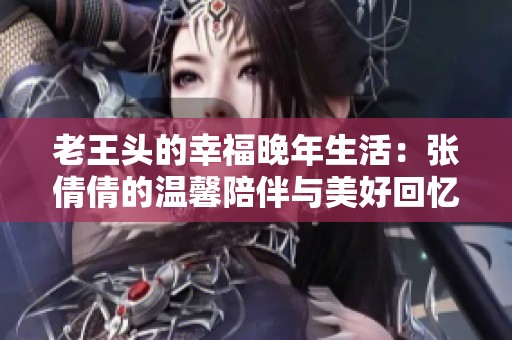老王头的幸福晚年生活：张倩倩的温馨陪伴与美好回忆