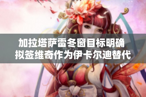加拉塔萨雷冬窗目标明确 拟签维奇作为伊卡尔迪替代者助力球队发展