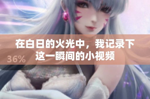 在白日的火光中，我记录下这一瞬间的小视频