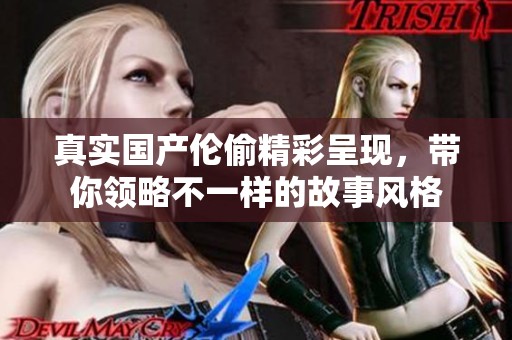 真实国产伦偷精彩呈现，带你领略不一样的故事风格