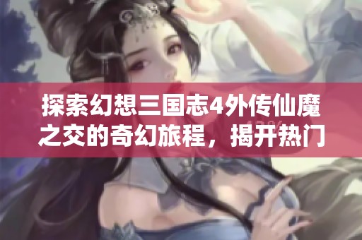 探索幻想三国志4外传仙魔之交的奇幻旅程，揭开热门游戏的神秘面纱