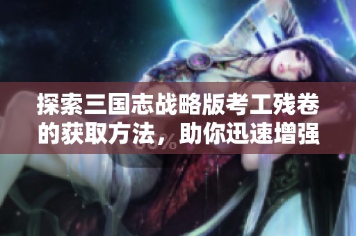 探索三国志战略版考工残卷的获取方法，助你迅速增强实力与游戏竞争力
