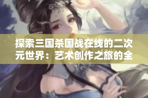 探索三国杀国战在线的二次元世界：艺术创作之旅的全新体验与奇妙冒险