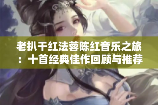 老扒干红法蓉陈红音乐之旅：十首经典佳作回顾与推荐
