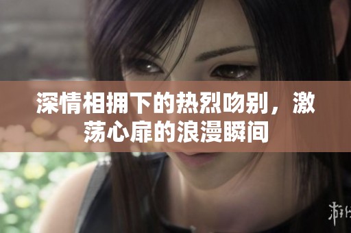深情相拥下的热烈吻别，激荡心扉的浪漫瞬间