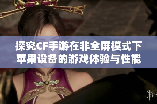 探究CF手游在非全屏模式下苹果设备的游戏体验与性能差异分析