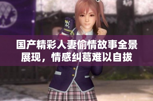 国产精彩人妻偷情故事全景展现，情感纠葛难以自拔