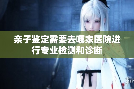 亲子鉴定需要去哪家医院进行专业检测和诊断