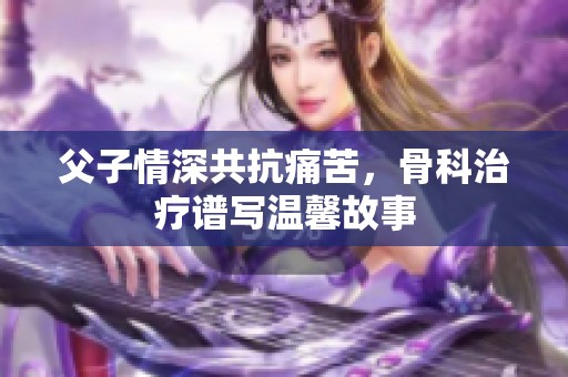 父子情深共抗痛苦，骨科治疗谱写温馨故事